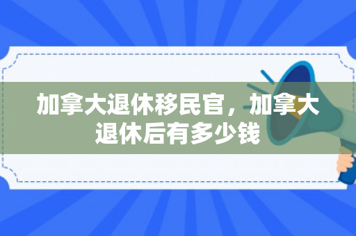 加拿大退休移民官，加拿大退休后有多少钱