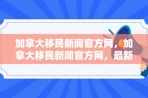 加拿大移民新闻官方网，加拿大移民新闻官方网，最新动态与深度解读