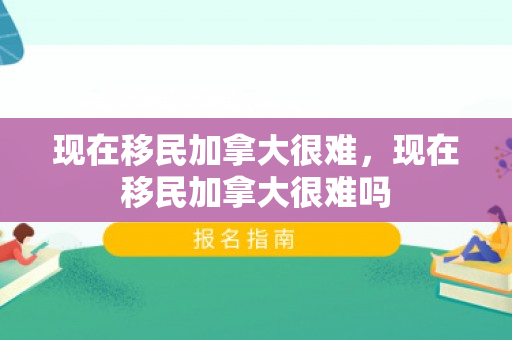 现在移民加拿大很难，现在移民加拿大很难吗