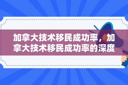 加拿大技术移民成功率，加拿大技术移民成功率的深度解析