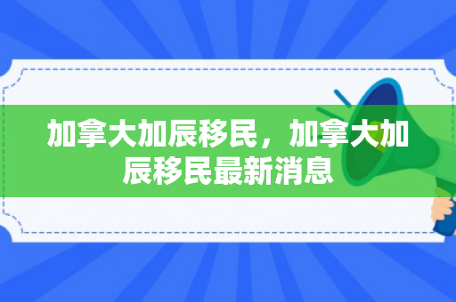 加拿大加辰移民，加拿大加辰移民最新消息