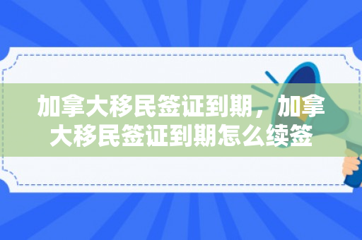 加拿大移民签证到期，加拿大移民签证到期怎么续签