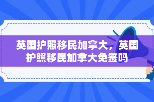 英国护照移民加拿大，英国护照移民加拿大免签吗