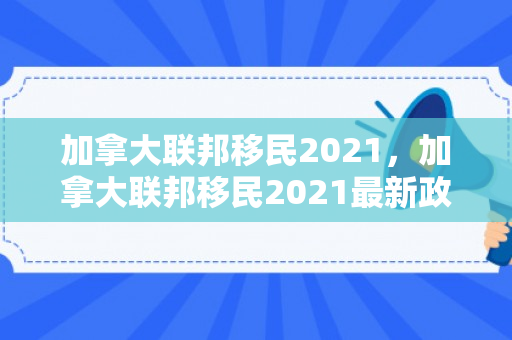加拿大联邦移民2021，加拿大联邦移民2021最新政策
