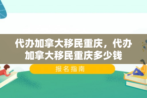 代办加拿大移民重庆，代办加拿大移民重庆多少钱