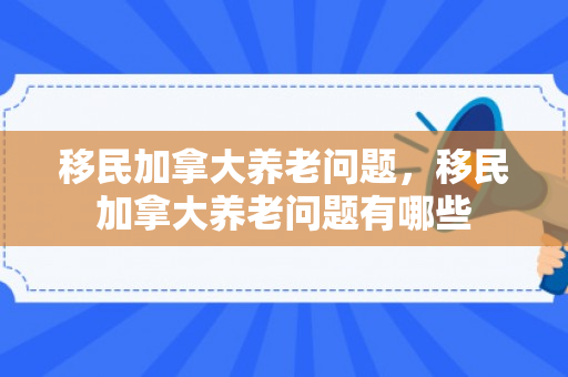 移民加拿大养老问题，移民加拿大养老问题有哪些