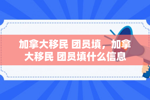加拿大移民 团员填，加拿大移民 团员填什么信息