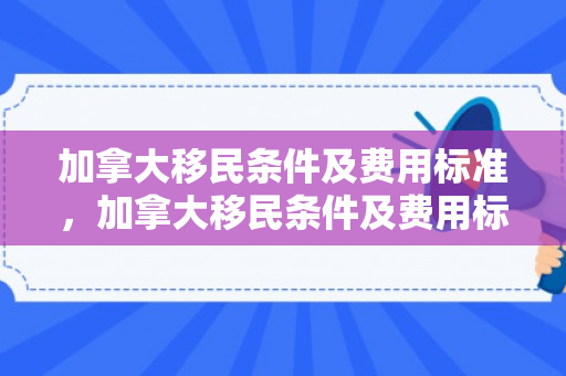 加拿大移民条件及费用标准，加拿大移民条件及费用标准是多少
