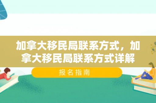 加拿大移民局联系方式，加拿大移民局联系方式详解