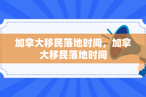 加拿大移民落地时间，加拿大移民落地时间