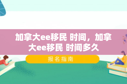 加拿大ee移民 时间，加拿大ee移民 时间多久