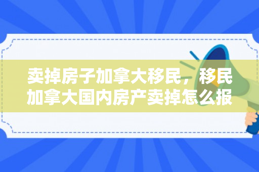 卖掉房子加拿大移民，移民加拿大国内房产卖掉怎么报税