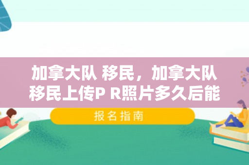 加拿大队 移民，加拿大队移民上传P R照片多久后能收到确认信