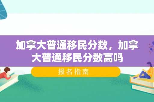 加拿大普通移民分数，加拿大普通移民分数高吗