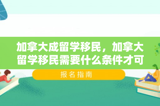 加拿大成留学移民，加拿大留学移民需要什么条件才可以
