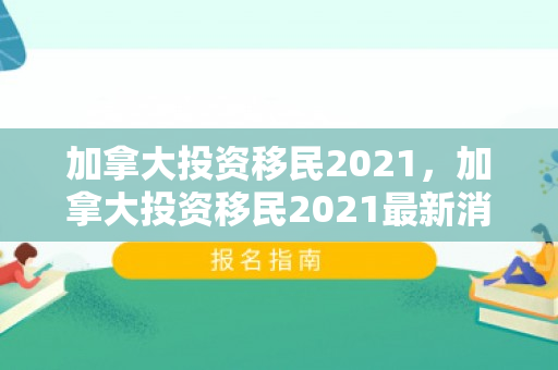 加拿大投资移民2021，加拿大投资移民2021最新消息