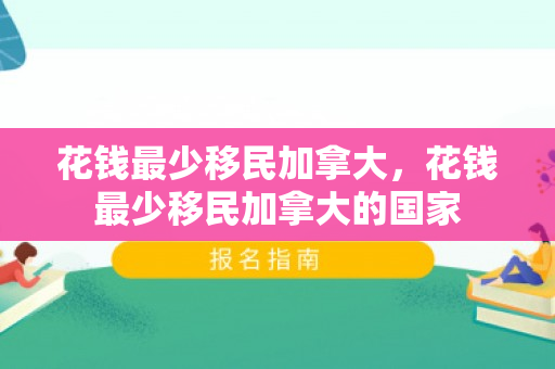 花钱最少移民加拿大，花钱最少移民加拿大的国家