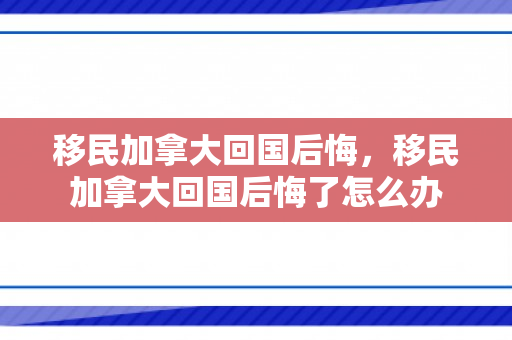 移民加拿大回国后悔，移民加拿大回国后悔了怎么办