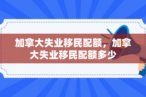 加拿大失业移民配额，加拿大失业移民配额多少