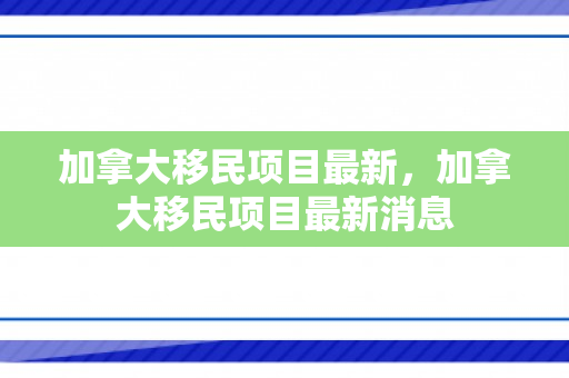 加拿大移民项目最新，加拿大移民项目最新消息