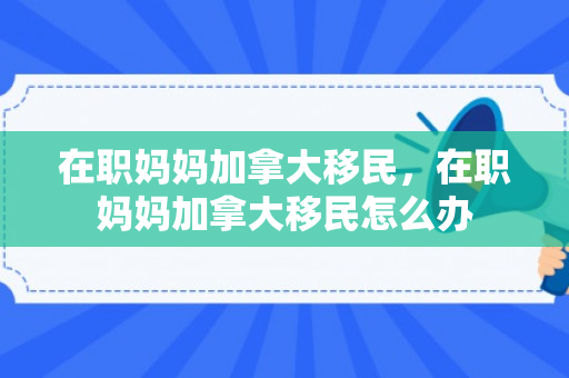 在职妈妈加拿大移民，在职妈妈加拿大移民怎么办
