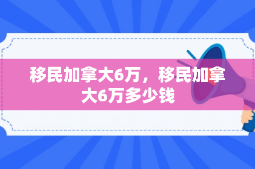 移民加拿大6万，移民加拿大6万多少钱