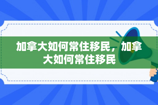 加拿大如何常住移民，加拿大如何常住移民
