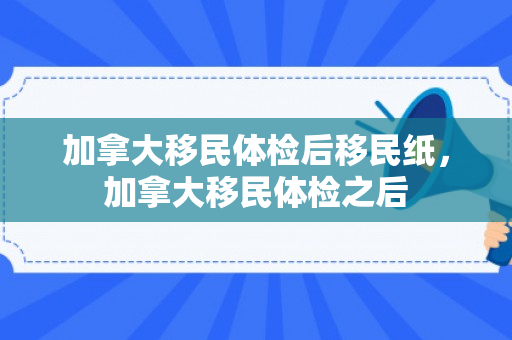 加拿大移民体检后移民纸，加拿大移民体检之后
