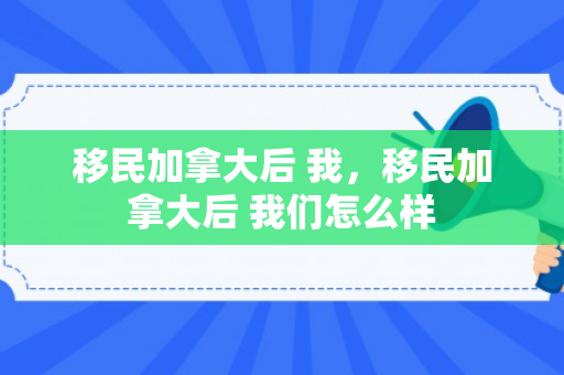 移民加拿大后 我，移民加拿大后 我们怎么样