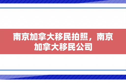 南京加拿大移民拍照，南京加拿大移民公司