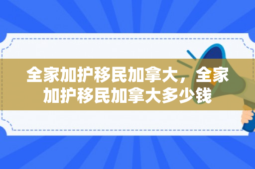 全家加护移民加拿大，全家加护移民加拿大多少钱