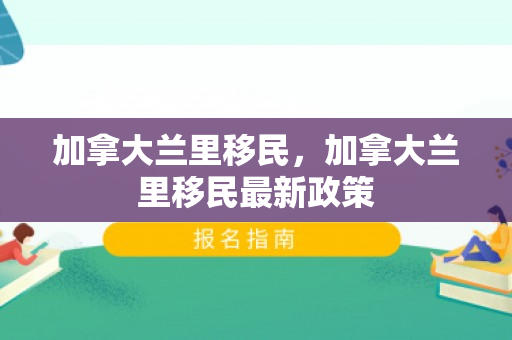 加拿大兰里移民，加拿大兰里移民最新政策