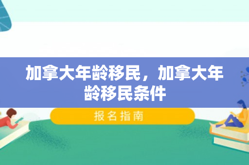 加拿大年龄移民，加拿大年龄移民条件