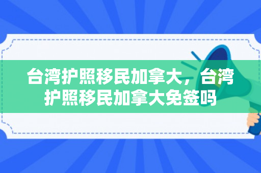 台湾护照移民加拿大，台湾护照移民加拿大免签吗