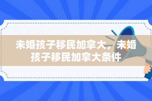 未婚孩子移民加拿大，未婚孩子移民加拿大条件