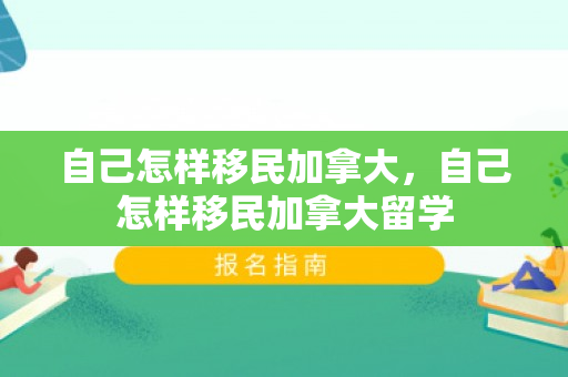 自己怎样移民加拿大，自己怎样移民加拿大留学