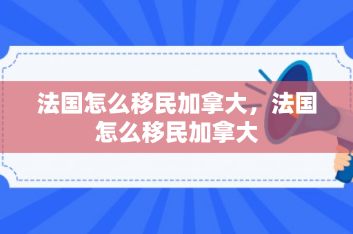 法国怎么移民加拿大，法国怎么移民加拿大