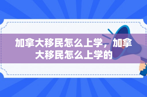 加拿大移民怎么上学，加拿大移民怎么上学的