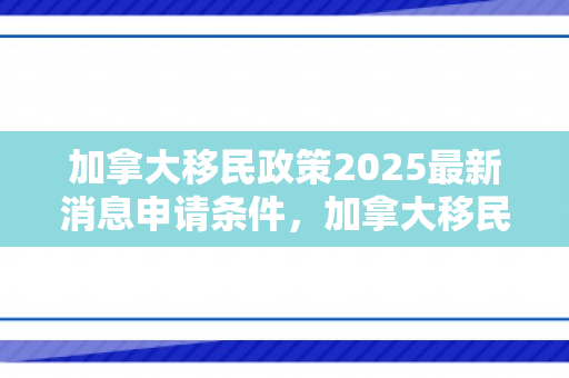 加拿大移民政策2025最新消息申请条件，加拿大移民政策2025最新消息申请条件及流程
