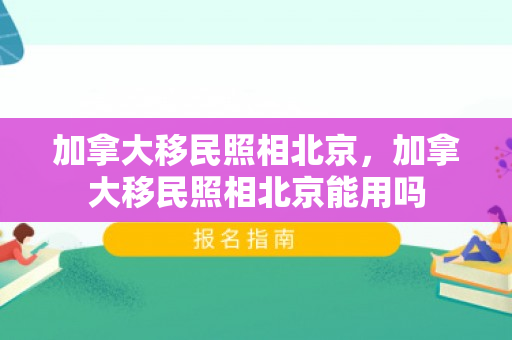 加拿大移民照相北京，加拿大移民照相北京能用吗