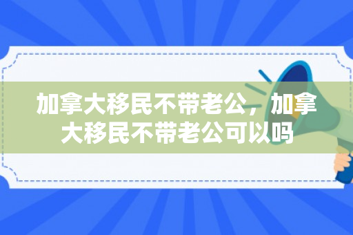 加拿大移民不带老公，加拿大移民不带老公可以吗