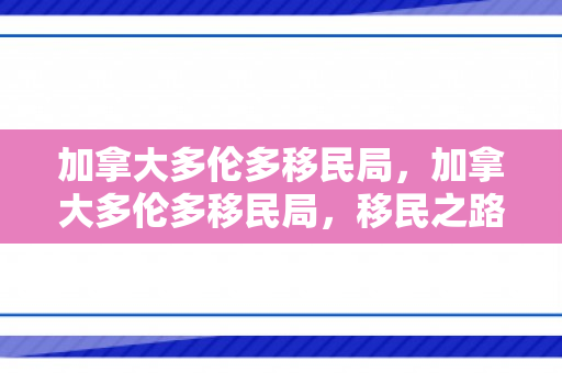 加拿大多伦多移民局，加拿大多伦多移民局，移民之路的领航者