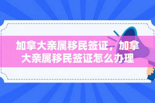 加拿大亲属移民签证，加拿大亲属移民签证怎么办理