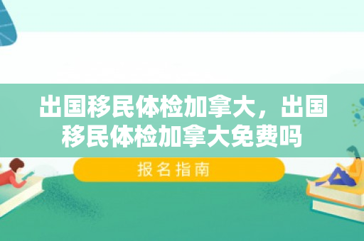 出国移民体检加拿大，出国移民体检加拿大免费吗