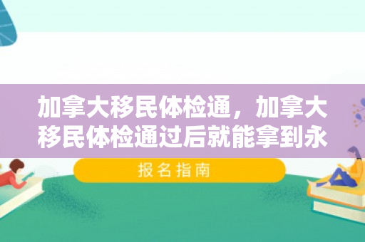 加拿大移民体检通，加拿大移民体检通过后就能拿到永居签证吗