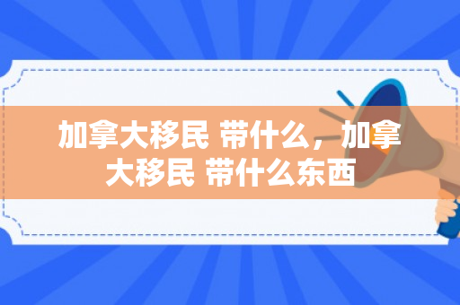 加拿大移民 带什么，加拿大移民 带什么东西