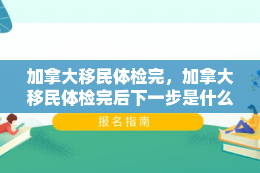 加拿大移民体检完，加拿大移民体检完后下一步是什么