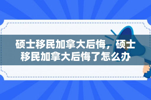 硕士移民加拿大后悔，硕士移民加拿大后悔了怎么办
