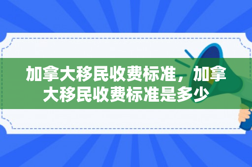 加拿大移民收费标准，加拿大移民收费标准是多少