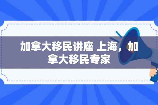 加拿大移民讲座 上海，加拿大移民专家